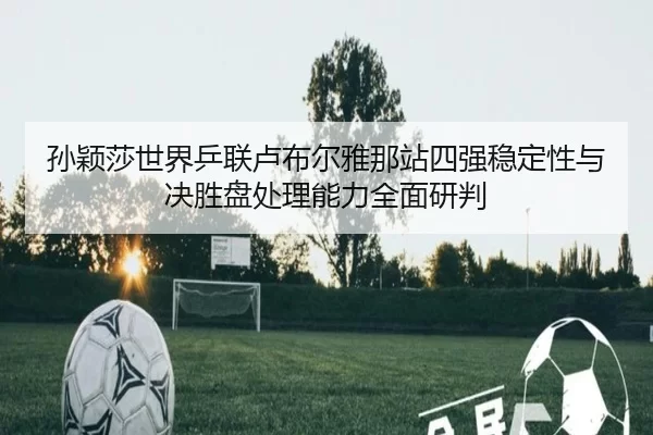 孙颖莎世界乒联卢布尔雅那站四强稳定性与决胜盘处理能力全面研判